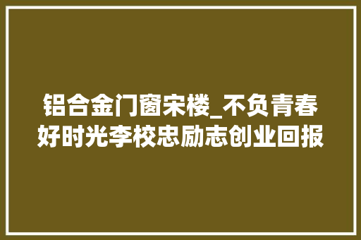 铝合金门窗宋楼_不负青春好时光李校忠励志创业回报社会的事迹