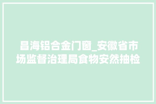 昌海铝合金门窗_安徽省市场监督治理局食物安然抽检信息通知布告2024年第35期 折叠门