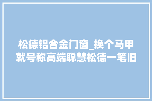 松德铝合金门窗_换个马甲就号称高端聪慧松德一笔旧账被清算