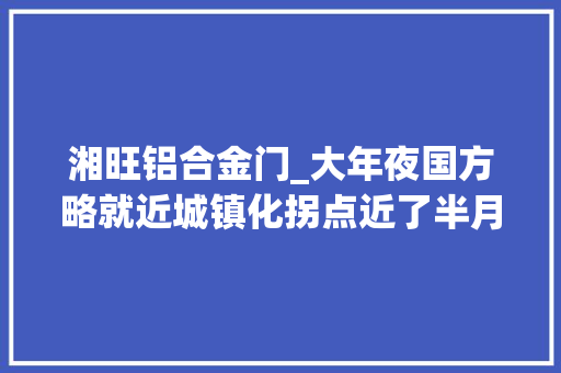 湘旺铝合金门_大年夜国方略就近城镇化拐点近了半月谈记者20年跟踪城镇化的不雅观察思虑