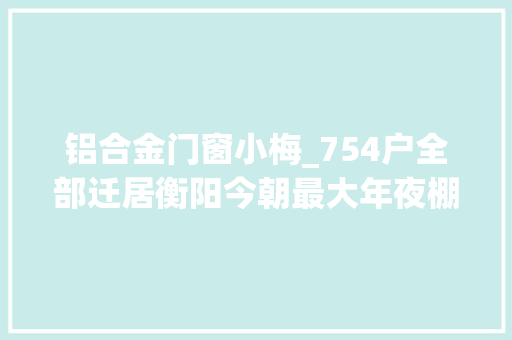 铝合金门窗小梅_754户全部迁居衡阳今朝最大年夜棚改项目取得阶段性胜利