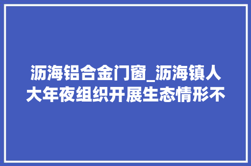 沥海铝合金门窗_沥海镇人大年夜组织开展生态情形不雅察监督活动