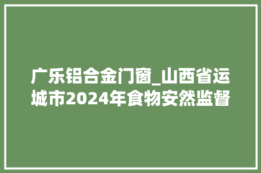 广乐铝合金门窗_山西省运城市2024年食物安然监督抽检信息通知书记第十七期