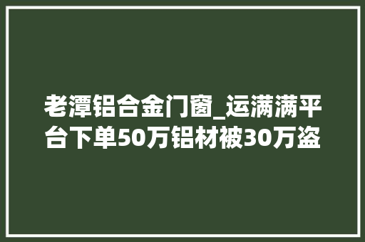 老潭铝合金门窗_运满满平台下单50万铝材被30万盗卖司机无辜受牵连
