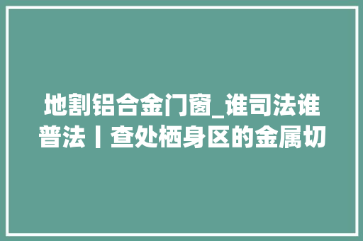 地割铝合金门窗_谁司法谁普法丨查处栖身区的金属切割还居平易近安静的栖身情形