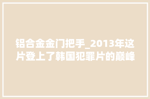 铝合金金门把手_2013年这片登上了韩国犯罪片的巅峰自此6年未逢对手 铝合金门