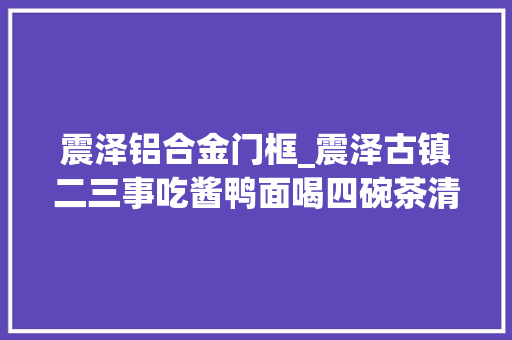 震泽铝合金门框_震泽古镇二三事吃酱鸭面喝四碗茶清闲的江南生活简单又美好