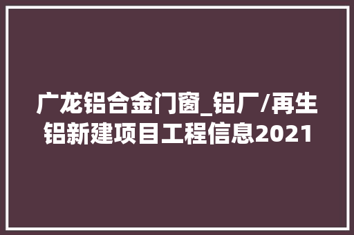 广龙铝合金门窗_铝厂/再生铝新建项目工程信息2021下2022上二工程帮帮