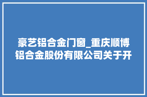 豪艺铝合金门窗_重庆顺博铝合金股份有限公司关于开展商品期货套期保值营业的通知书记