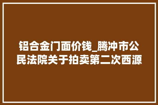 铝合金门面价钱_腾冲市公民法院关于拍卖第二次西源街道西山坝腾冲国际商贸城9幢16号房地产的通知书记