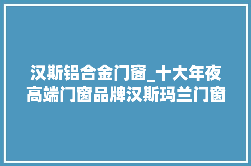 汉斯铝合金门窗_十大年夜高端门窗品牌汉斯玛兰门窗选择我们伴您生平