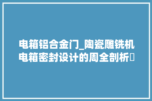 电箱铝合金门_陶瓷雕铣机电箱密封设计的周全剖析‌从细节看品格