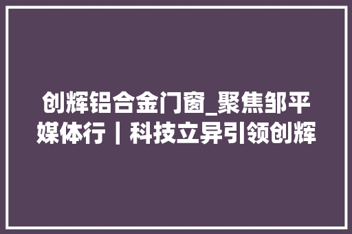 创辉铝合金门窗_聚焦邹平媒体行｜科技立异引领创辉新材料踏上更远铝途