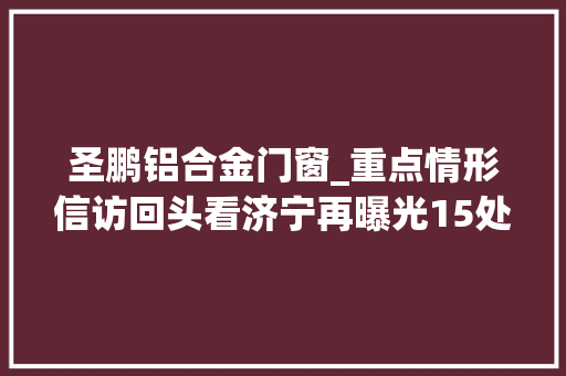圣鹏铝合金门窗_重点情形信访回头看济宁再曝光15处范例案例