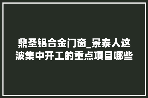 鼎圣铝合金门窗_景泰人这波集中开工的重点项目哪些跟你有关