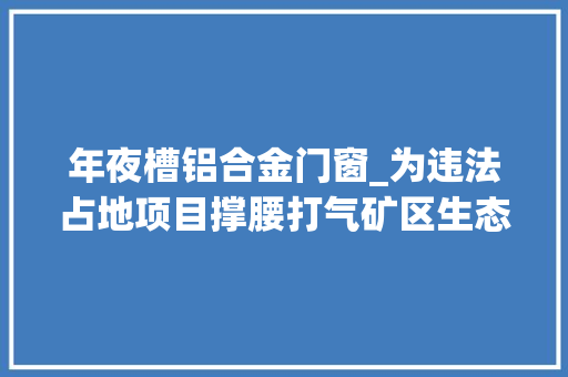 年夜槽铝合金门窗_为违法占地项目撑腰打气矿区生态破坏惊心动魄第二轮中间生态环保督察再揭地方治污及生态短板