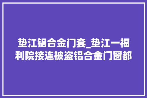 垫江铝合金门套_垫江一福利院接连被盗铝合金门窗都被偷了