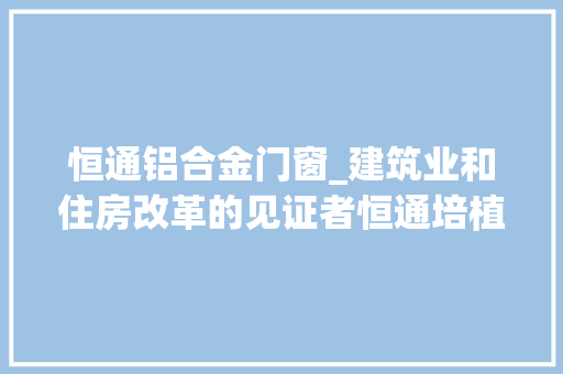 恒通铝合金门窗_建筑业和住房改革的见证者恒通培植集团董事长陈有川 玻璃门