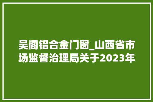吴阁铝合金门窗_山西省市场监督治理局关于2023年第36期食物安然监督抽检情况的通知布告