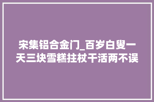 宋集铝合金门_百岁白叟一天三块雪糕拄杖干活两不误