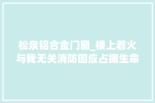 松泉铝合金门窗_楼上着火与我无关消防回应占据生命通道后果严重已经违法 实木门