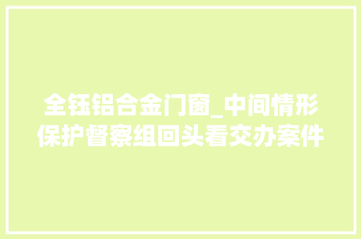 全钰铝合金门窗_中间情形保护督察组回头看交办案件解决结果公示第5批 实木门