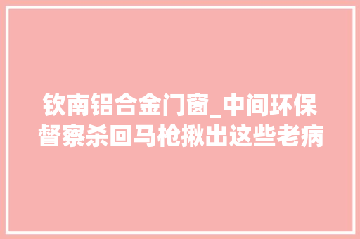 钦南铝合金门窗_中间环保督察杀回马枪揪出这些老病通病