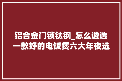 铝合金门锁钛钢_怎么遴选一款好的电饭煲六大年夜选购技巧轻松避坑