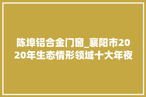 陈埠铝合金门窗_襄阳市2020年生态情形领域十大年夜范例案例