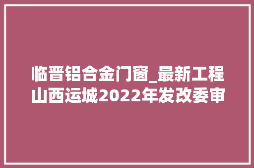 临晋铝合金门窗_最新工程山西运城2022年发改委审批经由进程的培植项目汇总