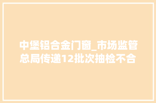 中堡铝合金门窗_市场监管总局传递12批次抽检不合格食物6批次问题为兽药残留超标