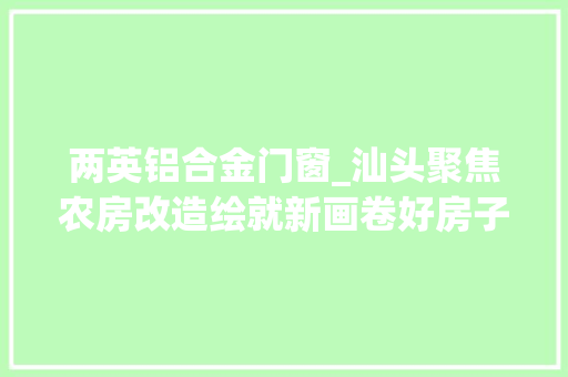 两英铝合金门窗_汕头聚焦农房改造绘就新画卷好房子向好村镇延伸扩面