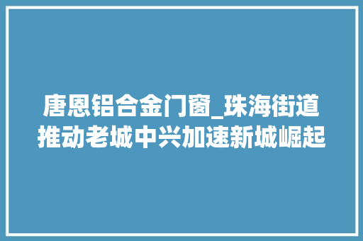 唐恩铝合金门窗_珠海街道推动老城中兴加速新城崛起