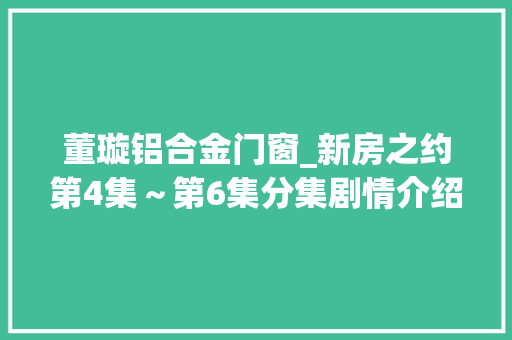 董璇铝合金门窗_新房之约第4集～第6集分集剧情介绍新房之约播出时间几点更新播出