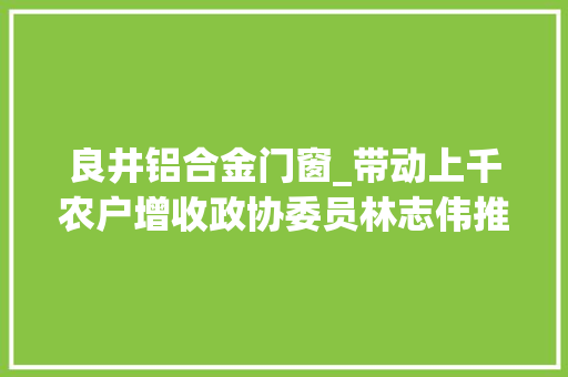 良井铝合金门窗_带动上千农户增收政协委员林志伟推动培植康养惠平易近之州