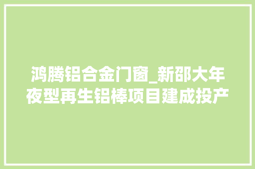 鸿腾铝合金门窗_新邵大年夜型再生铝棒项目建成投产