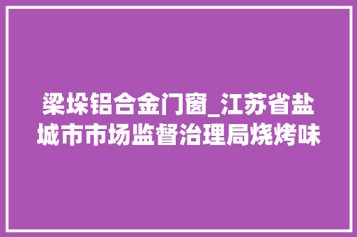 梁垛铝合金门窗_江苏省盐城市市场监督治理局烧烤味饼干等9批次食物抽检不合格