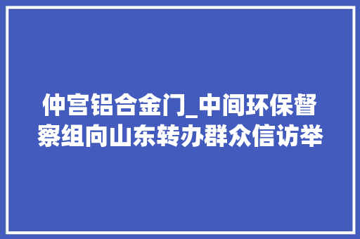 仲宫铝合金门_中间环保督察组向山东转办群众信访举报件及边督边改公开情况一览表第八批 滑动门 仲宫铝合金门_中间环保督察组向山东转办群众信访举报件及边督边改公开情况一览表第八批 滑动门
