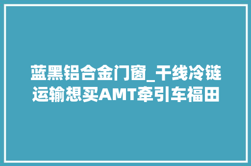 蓝黑铝合金门窗_干线冷链运输想买AMT牵引车福田欧曼EST能不能知足你