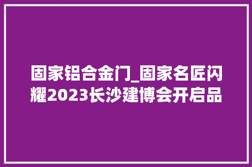 固家铝合金门_固家名匠闪耀2023长沙建博会开启品牌全新征程