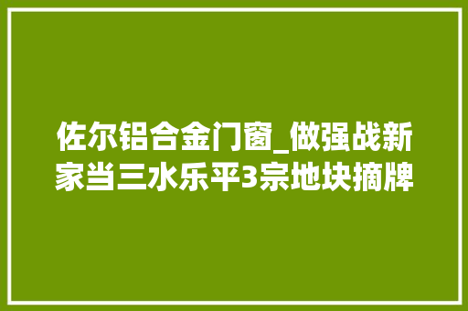 佐尔铝合金门窗_做强战新家当三水乐平3宗地块摘牌项目总投资约25亿元