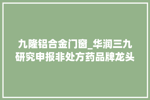 九隆铝合金门窗_华润三九研究申报非处方药品牌龙头中药配方颗粒创优