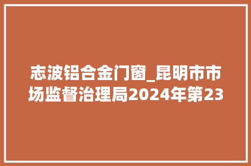 志波铝合金门窗_昆明市市场监督治理局2024年第23期食物安然监督抽检信息通知书记