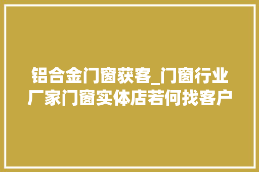 铝合金门窗获客_门窗行业厂家门窗实体店若何找客户干装修做门窗生意怎么找客源