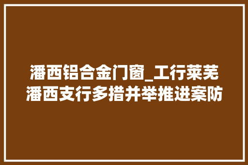 潘西铝合金门窗_工行莱芜潘西支行多措并举推进案防工作精细化