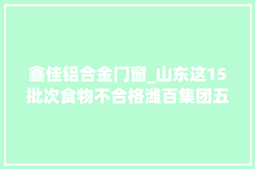 鑫佳铝合金门窗_山东这15批次食物不合格潍百集团五莲购物中央壹方水饮品狐猬食物等上黑榜