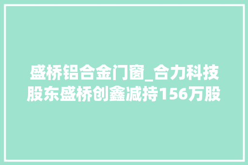 盛桥铝合金门窗_合力科技股东盛桥创鑫减持156万股套现1866万元 推拉门