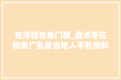 吉泽铝合金门窗_盘点枣庄粉条厂乱象当地人不吃原料多为木薯粉