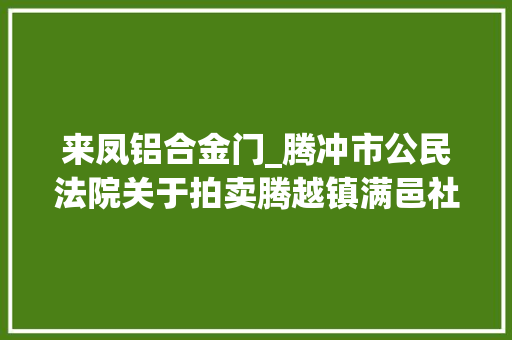 来凤铝合金门_腾冲市公民法院关于拍卖腾越镇满邑社区华园三小区47号A3031室房地产的通知书记