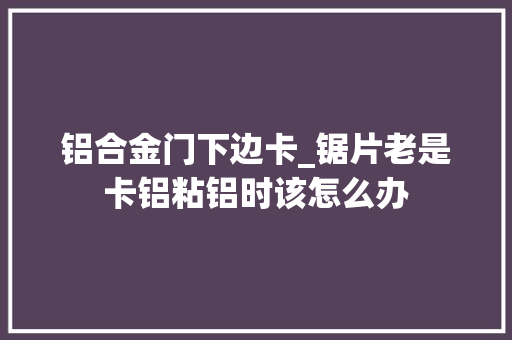 铝合金门下边卡_锯片老是卡铝粘铝时该怎么办 铝合金门